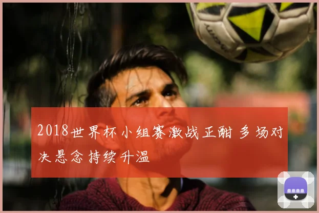 2018世界杯小组赛激战正酣 多场对决悬念持续升温
