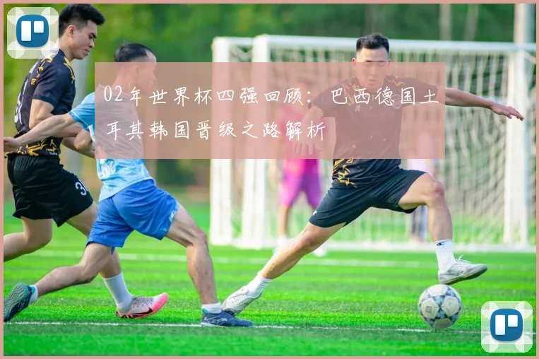 02年世界杯四强回顾:巴西德国土耳其韩国晋级之路解析