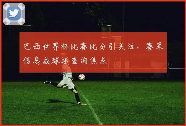 巴西世界杯比赛比分引关注，赛果信息成球迷查询焦点