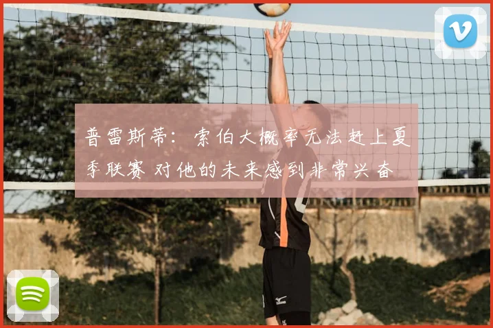 普雷斯蒂:索伯大概率无法赶上夏季联赛 对他的未来感到非常兴奋