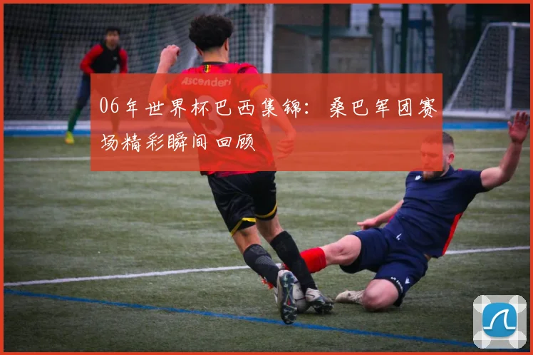 06年世界杯巴西集锦:桑巴军团赛场精彩瞬间回顾