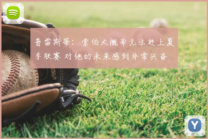 普雷斯蒂：索伯大概率无法赶上夏季联赛 对他的未来感到非常兴奋